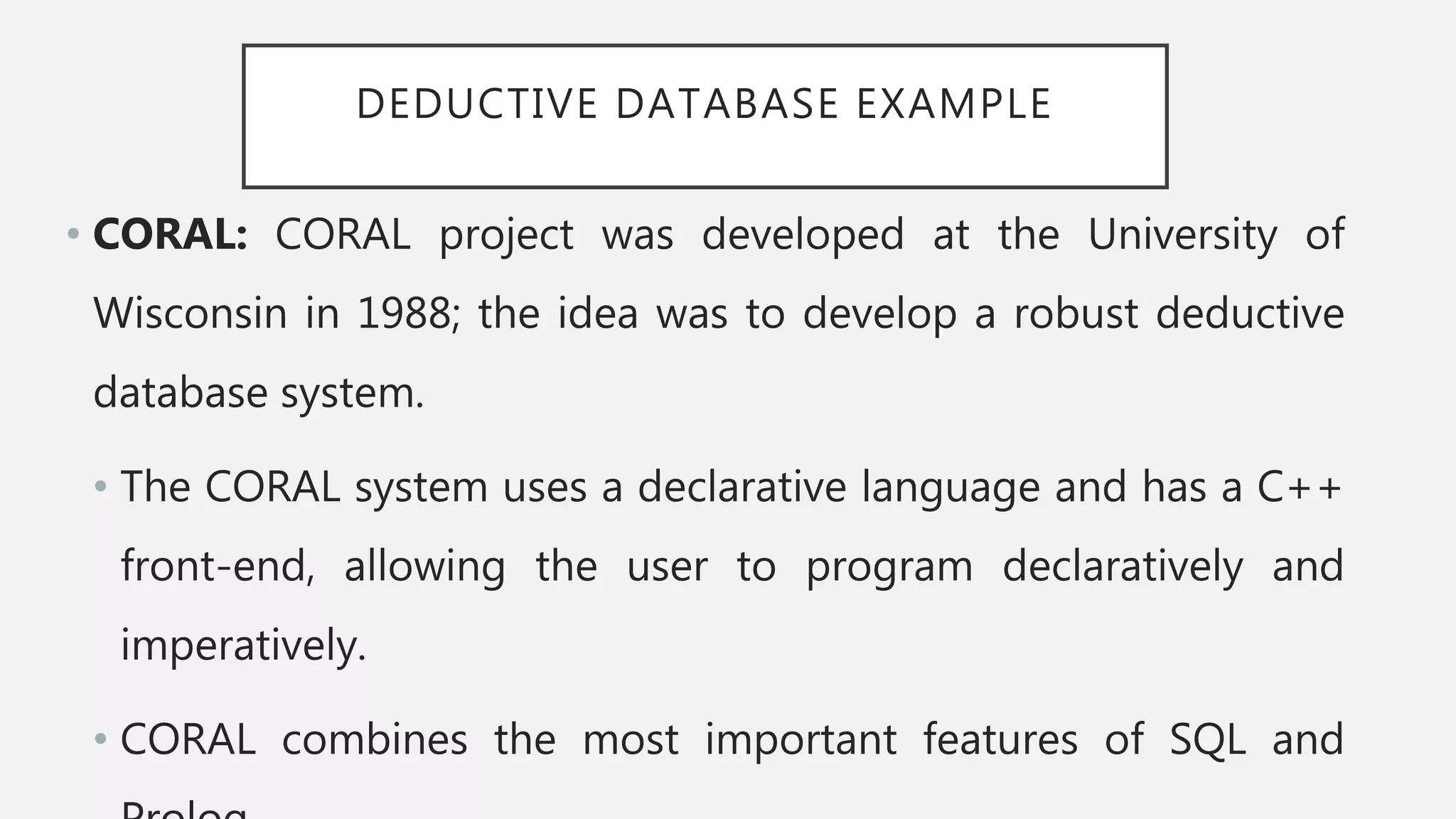 DEDUCTIVE DATABASE EXAMPLE
• CORAL: CORAL project was developed at the University of
Wisconsin in 1988; the idea was to develop a robust deductive
database system.
• The CORAL system uses a declarative language and has a C++
front-end, allowing the user to program declaratively and
imperatively.
• CORAL combines the most important features of SQL and
 