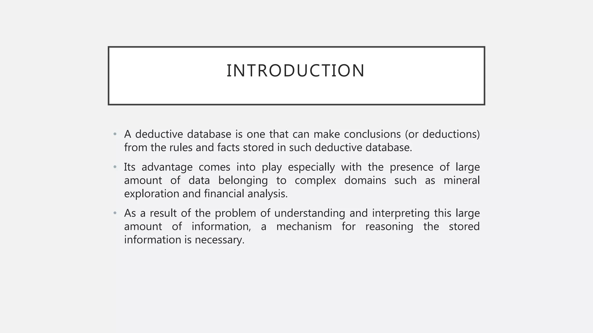 INTRODUCTION
• A deductive database is one that can make conclusions (or deductions)
from the rules and facts stored in such deductive database.
• Its advantage comes into play especially with the presence of large
amount of data belonging to complex domains such as mineral
exploration and financial analysis.
• As a result of the problem of understanding and interpreting this large
amount of information, a mechanism for reasoning the stored
information is necessary.
 