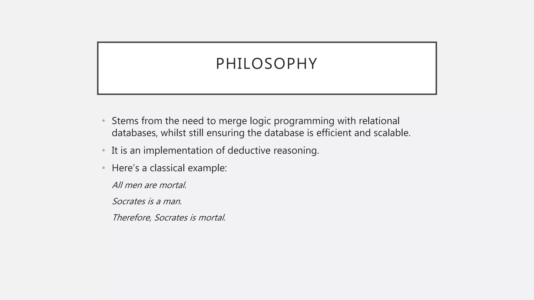 PHILOSOPHY
• Stems from the need to merge logic programming with relational
databases, whilst still ensuring the database is efficient and scalable.
• It is an implementation of deductive reasoning.
• Here’s a classical example:
All men are mortal.
Socrates is a man.
Therefore, Socrates is mortal.
 