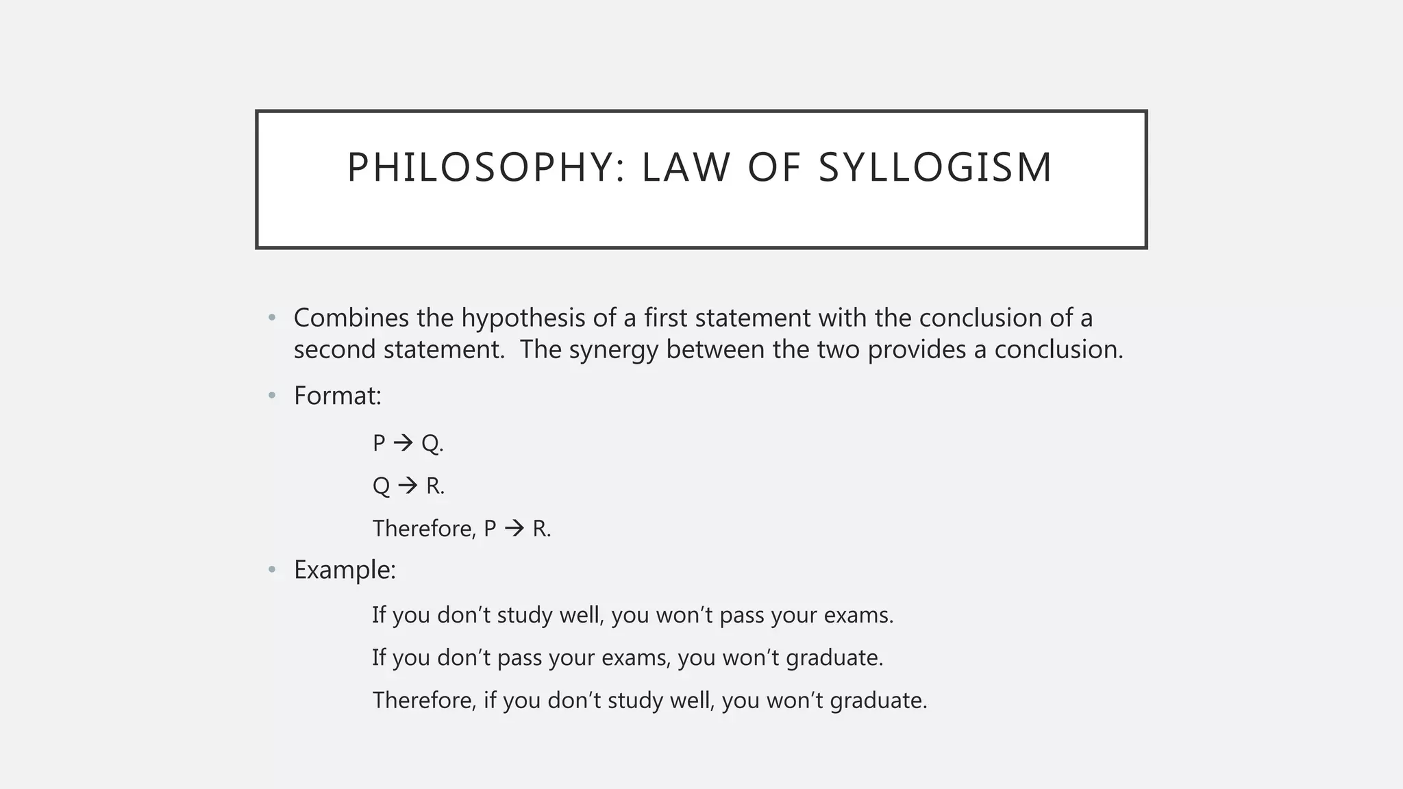 PHILOSOPHY: LAW OF SYLLOGISM
• Combines the hypothesis of a first statement with the conclusion of a
second statement. The synergy between the two provides a conclusion.
• Format:
P  Q.
Q  R.
Therefore, P  R.
• Example:
If you don’t study well, you won’t pass your exams.
If you don’t pass your exams, you won’t graduate.
Therefore, if you don’t study well, you won’t graduate.
 