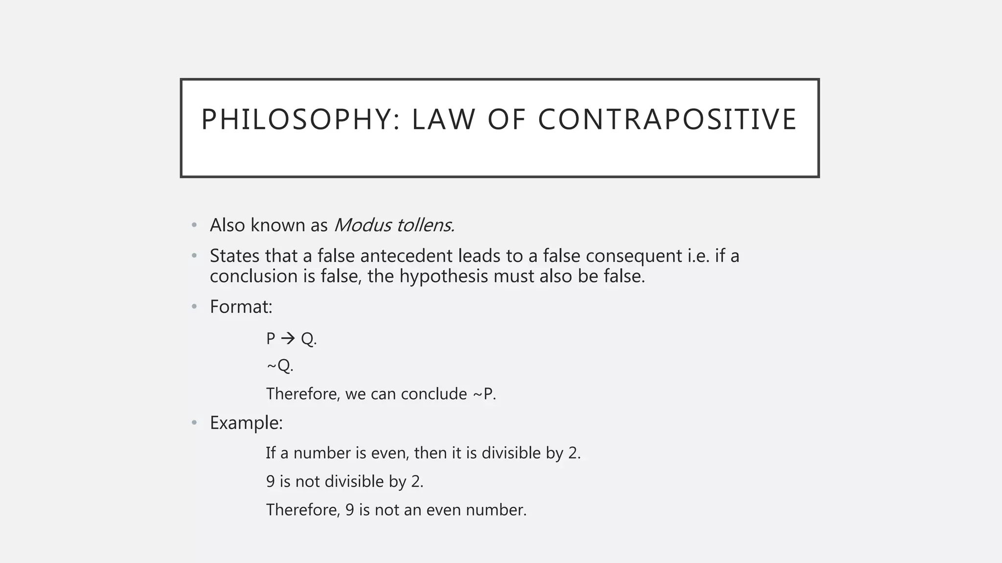 PHILOSOPHY: LAW OF CONTRAPOSITIVE
• Also known as Modus tollens.
• States that a false antecedent leads to a false consequent i.e. if a
conclusion is false, the hypothesis must also be false.
• Format:
P  Q.
~Q.
Therefore, we can conclude ~P.
• Example:
If a number is even, then it is divisible by 2.
9 is not divisible by 2.
Therefore, 9 is not an even number.
 