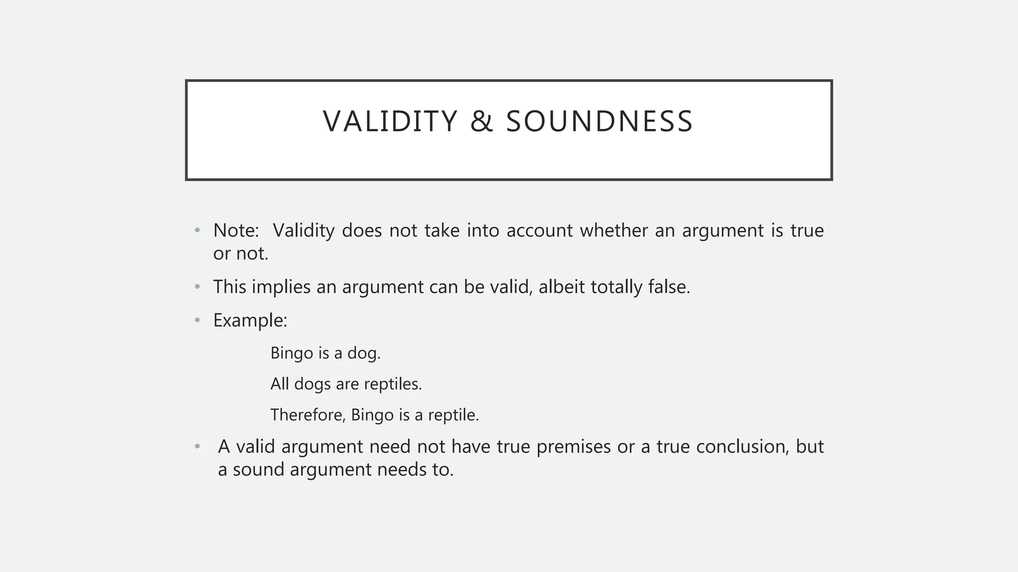VALIDITY & SOUNDNESS
• Note: Validity does not take into account whether an argument is true
or not.
• This implies an argument can be valid, albeit totally false.
• Example:
Bingo is a dog.
All dogs are reptiles.
Therefore, Bingo is a reptile.
• A valid argument need not have true premises or a true conclusion, but
a sound argument needs to.
 