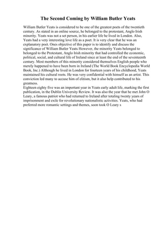 The Second Coming by William Butler Yeats
William Butler Yeats is considered to be one of the greatest poets of the twentieth
century. As stated in an online source, he belonged to the protestant, Anglo Irish
minority. Yeats was not a set person, in his earlier life he lived in London. Also,
Yeats had a very interesting love life as a poet. It is very clear that he was an
explanatory poet. Ones objective of this paper is to identify and discuss the
significance of William Butler Yeats
. However, the minority Yeats belonged to
belonged to the Protestant, Anglo Irish minority that had controlled the economic,
political, social, and cultural life of Ireland since at least the end of the seventeenth
century. Most members of this minority considered themselves English people who
merely happened to have been born in Ireland (The World Book Encyclopedia World
Book, Inc.) Although he lived in London for fourteen years of his childhood, Yeats
maintained his cultural roots. He was very confidential with himself as an artist. This
conviction led many to accuse him of elitism, but it also help contributed to his
greatness.
Eighteen eighty five was an important year in Yeats early adult life, marking the first
publication, in the Dublin University Review. It was also the year that he met John O
Leary, a famous patriot who had returned to Ireland after totaling twenty years of
imprisonment and exile for revolutionary nationalistic activities. Yeats, who had
preferred more romantic settings and themes, soon took O Leary s
 