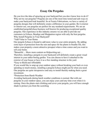 Essay On Pergolas
Do you love the idea of sprucing up your backyard but you don t know how to do it?
Why not try our pergolas? Pergolas are one of the most time tested and safe ways to
make your backyard look beautiful. So at Feenix Fabrications, we have a variety of
pergolas designs that will definitely create a difference in your garden. Be it exterior
or interior use, our pergolas are perfect for any needand requirements. We are an
established pergolaEchuca business well known for producing exceptional quality
pergolas. Our experience in this industry ensures we are able to provide our
customers in Echuca, Bendigo and Shepparton region with only the best pergolas.
Why Install Pergolas in Your Backyard?
*Add Value to Your Home
Our pergola Echuca is bound to add more value to your entire property. By adding
extra layer of protection from the rain and space for the plants to breathe life, this
makes your property a more attractive prospect when a time comes and you want to
sell your home.
*Beautiful ... Show more content on Helpwriting.net ...
Therefore, installing a pergola in your backyard will definitely create a great visual
interest in your rather boring garden. You can choose to have it attached to the
exterior of your house or have it as a free standing structure in the yard.
*Easy to Build and Affordable
If you would like to amp up your outdoor space without breaking your back or even
spending so much money, installing a pergola Echuca might just be what you need.
Our pergolas are quite inexpensive and easy to install thereby making them a great
investment.
*Protection from Harsh Weather
Avoiding backyards during harsh weather conditions is normal. But with our
pergolas in your outdoor space, you can enjoy your yard any time even when it is
raining. Once the plants start climbing and cover your pergola, you will have enough
shade to protect you from the scorching
 
