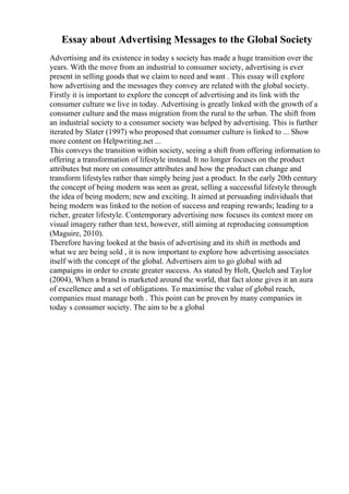 Essay about Advertising Messages to the Global Society
Advertising and its existence in today s society has made a huge transition over the
years. With the move from an industrial to consumer society, advertising is ever
present in selling goods that we claim to need and want . This essay will explore
how advertising and the messages they convey are related with the global society.
Firstly it is important to explore the concept of advertising and its link with the
consumer culture we live in today. Advertising is greatly linked with the growth of a
consumer culture and the mass migration from the rural to the urban. The shift from
an industrial society to a consumer society was helped by advertising. This is further
iterated by Slater (1997) who proposed that consumer culture is linked to ... Show
more content on Helpwriting.net ...
This conveys the transition within society, seeing a shift from offering information to
offering a transformation of lifestyle instead. It no longer focuses on the product
attributes but more on consumer attributes and how the product can change and
transform lifestyles rather than simply being just a product. In the early 20th century
the concept of being modern was seen as great, selling a successful lifestyle through
the idea of being modern; new and exciting. It aimed at persuading individuals that
being modern was linked to the notion of success and reaping rewards; leading to a
richer, greater lifestyle. Contemporary advertising now focuses its context more on
visual imagery rather than text, however, still aiming at reproducing consumption
(Maguire, 2010).
Therefore having looked at the basis of advertising and its shift in methods and
what we are being sold , it is now important to explore how advertising associates
itself with the concept of the global. Advertisers aim to go global with ad
campaigns in order to create greater success. As stated by Holt, Quelch and Taylor
(2004), When a brand is marketed around the world, that fact alone gives it an aura
of excellence and a set of obligations. To maximise the value of global reach,
companies must manage both . This point can be proven by many companies in
today s consumer society. The aim to be a global
 