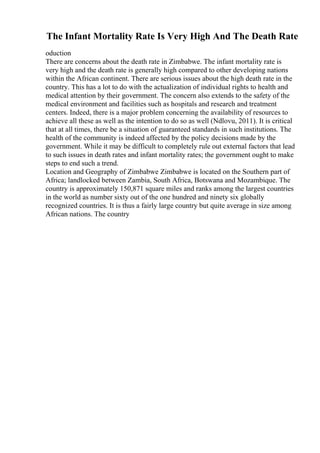 The Infant Mortality Rate Is Very High And The Death Rate
oduction
There are concerns about the death rate in Zimbabwe. The infant mortality rate is
very high and the death rate is generally high compared to other developing nations
within the African continent. There are serious issues about the high death rate in the
country. This has a lot to do with the actualization of individual rights to health and
medical attention by their government. The concern also extends to the safety of the
medical environment and facilities such as hospitals and research and treatment
centers. Indeed, there is a major problem concerning the availability of resources to
achieve all these as well as the intention to do so as well (Ndlovu, 2011). It is critical
that at all times, there be a situation of guaranteed standards in such institutions. The
health of the community is indeed affected by the policy decisions made by the
government. While it may be difficult to completely rule out external factors that lead
to such issues in death rates and infant mortality rates; the government ought to make
steps to end such a trend.
Location and Geography of Zimbabwe Zimbabwe is located on the Southern part of
Africa; landlocked between Zambia, South Africa, Botswana and Mozambique. The
country is approximately 150,871 square miles and ranks among the largest countries
in the world as number sixty out of the one hundred and ninety six globally
recognized countries. It is thus a fairly large country but quite average in size among
African nations. The country
 