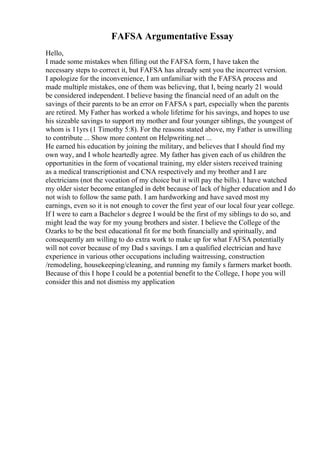 FAFSA Argumentative Essay
Hello,
I made some mistakes when filling out the FAFSA form, I have taken the
necessary steps to correct it, but FAFSA has already sent you the incorrect version.
I apologize for the inconvenience, I am unfamiliar with the FAFSA process and
made multiple mistakes, one of them was believing, that I, being nearly 21 would
be considered independent. I believe basing the financial need of an adult on the
savings of their parents to be an error on FAFSA s part, especially when the parents
are retired. My Father has worked a whole lifetime for his savings, and hopes to use
his sizeable savings to support my mother and four younger siblings, the youngest of
whom is 11yrs (1 Timothy 5:8). For the reasons stated above, my Father is unwilling
to contribute ... Show more content on Helpwriting.net ...
He earned his education by joining the military, and believes that I should find my
own way, and I whole heartedly agree. My father has given each of us children the
opportunities in the form of vocational training, my elder sisters received training
as a medical transcriptionist and CNA respectively and my brother and I are
electricians (not the vocation of my choice but it will pay the bills). I have watched
my older sister become entangled in debt because of lack of higher education and I do
not wish to follow the same path. I am hardworking and have saved most my
earnings, even so it is not enough to cover the first year of our local four year college.
If I were to earn a Bachelor s degree I would be the first of my siblings to do so, and
might lead the way for my young brothers and sister. I believe the College of the
Ozarks to be the best educational fit for me both financially and spiritually, and
consequently am willing to do extra work to make up for what FAFSA potentially
will not cover because of my Dad s savings. I am a qualified electrician and have
experience in various other occupations including waitressing, construction
/remodeling, housekeeping/cleaning, and running my family s farmers market booth.
Because of this I hope I could be a potential benefit to the College, I hope you will
consider this and not dismiss my application
 