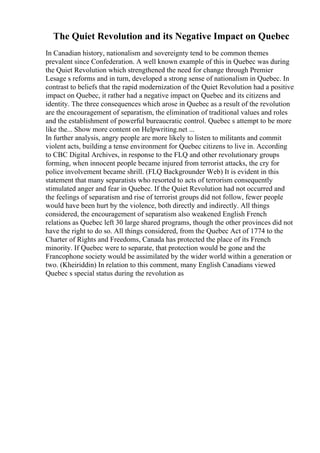 The Quiet Revolution and its Negative Impact on Quebec
In Canadian history, nationalism and sovereignty tend to be common themes
prevalent since Confederation. A well known example of this in Quebec was during
the Quiet Revolution which strengthened the need for change through Premier
Lesage s reforms and in turn, developed a strong sense of nationalism in Quebec. In
contrast to beliefs that the rapid modernization of the Quiet Revolution had a positive
impact on Quebec, it rather had a negative impact on Quebec and its citizens and
identity. The three consequences which arose in Quebec as a result of the revolution
are the encouragement of separatism, the elimination of traditional values and roles
and the establishment of powerful bureaucratic control. Quebec s attempt to be more
like the... Show more content on Helpwriting.net ...
In further analysis, angry people are more likely to listen to militants and commit
violent acts, building a tense environment for Quebec citizens to live in. According
to CBC Digital Archives, in response to the FLQ and other revolutionary groups
forming, when innocent people became injured from terrorist attacks, the cry for
police involvement became shrill. (FLQ Backgrounder Web) It is evident in this
statement that many separatists who resorted to acts of terrorism consequently
stimulated anger and fear in Quebec. If the Quiet Revolution had not occurred and
the feelings of separatism and rise of terrorist groups did not follow, fewer people
would have been hurt by the violence, both directly and indirectly. All things
considered, the encouragement of separatism also weakened English French
relations as Quebec left 30 large shared programs, though the other provinces did not
have the right to do so. All things considered, from the Quebec Act of 1774 to the
Charter of Rights and Freedoms, Canada has protected the place of its French
minority. If Quebec were to separate, that protection would be gone and the
Francophone society would be assimilated by the wider world within a generation or
two. (Kheiriddin) In relation to this comment, many English Canadians viewed
Quebec s special status during the revolution as
 