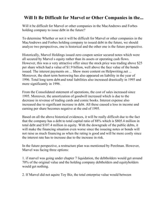 Will It Be Difficult for Marvel or Other Companies in the...
Will it be difficult for Marvel or other companies in the MacAndrews and Forbes
holding company to issue debt in the future?
To determine Whether or not it will be difficult for Marvel or other companies in the
MacAndrews and Forbes holding company to issued debt in the future, we should
analyze two perspectives, one is historical and the other one is the future perspective.
Historically, Marvel Holdings issued zero coupon senior secured notes which were
all secured by Marvel s equity rather than its assets or operating cash flows.
However, this was a very attractive offer since the stock price was trading above $25
per share which had a value of $1.9 billion, well above the face value of the bonds
issued. The interest payments on ... Show more content on Helpwriting.net ...
Moreover, the short term borrowing has also appeared on liability in the year of
1996. Total long term debt and total liabilities also increased drastically in 1995 and
more significantly in 1996.
From the Consolidated statement of operations, the cost of sales increased since
1995. Moreover, the amortization of goodwill increased which is due to the
decrease in revenue of trading cards and comic books. Interest expense also
increased due to significant increase in debt. All these caused a loss in income and
earning per share becomes negative at the end of 1995.
Based on all the above historical evidences, it will be really difficult due to the fact
that the company has a debt to total capital ratio of 88% which is $805.4 million in
total debt and $107.4 million in equity. With the downgrade of the public debts, it
will make the financing situation even worse since the issueing notes or bonds will
not raise as much financing as when the rating is good and will be more costly since
the interest rate has to increase due to the increase in risk.
In the future perspective, a restructure plan was mentioned by Perelman. However,
Marvel was facing three options:
1. if marvel was going under chapter 7 liquidation, the debtholders would get around
70% of the original value and the holding company debtholders and equityholders
would get nothing.
2. If Marvel did not aquire Toy Biz, the total enterprise value would between
 