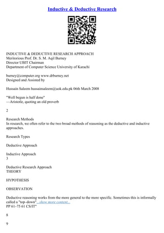 Inductive & Deductive Research
INDUCTIVE & DEDUCTIVE RESEARCH APPROACH
Meritorious Prof. Dr. S. M. Aqil Burney
Director UBIT Chairman
Department of Computer Science University of Karachi
burney@computer.org www.drburney.net
Designed and Assisted by
Hussain Saleem hussainsaleem@uok.edu.pk 06th March 2008
"Well begun is half done"
––Aristotle, quoting an old proverb
2
Research Methods
In research, we often refer to the two broad methods of reasoning as the deductive and inductive
approaches.
Research Types
Deductive Approach
Inductive Approach
3
Deductive Research Approach
THEORY
HYPOTHESIS
OBSERVATION
Deductive reasoning works from the more general to the more specific. Sometimes this is informally
called a "top–down"...show more content...
PP 61–75 61 CS/IT"
8
9
 