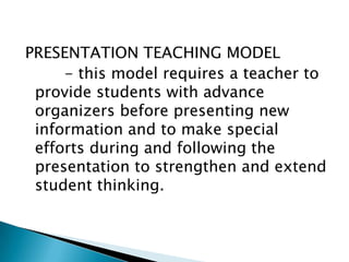 PRESENTATION TEACHING MODEL
- this model requires a teacher to
provide students with advance
organizers before presenting new
information and to make special
efforts during and following the
presentation to strengthen and extend
student thinking.

 