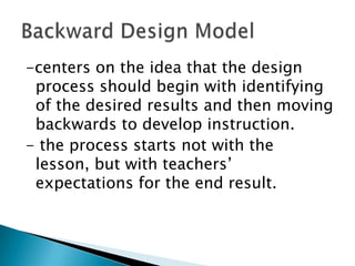 -centers on the idea that the design
process should begin with identifying
of the desired results and then moving
backwards to develop instruction.
- the process starts not with the
lesson, but with teachers’
expectations for the end result.

 