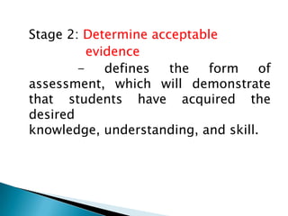 Stage 2: Determine acceptable
evidence
defines
the
form
of
assessment, which will demonstrate
that students have acquired the
desired
knowledge, understanding, and skill.

 