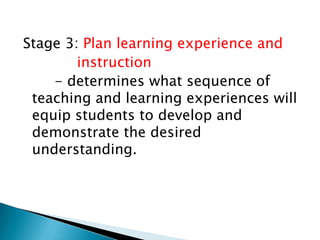 Stage 3: Plan learning experience and
instruction
- determines what sequence of
teaching and learning experiences will
equip students to develop and
demonstrate the desired
understanding.

 
