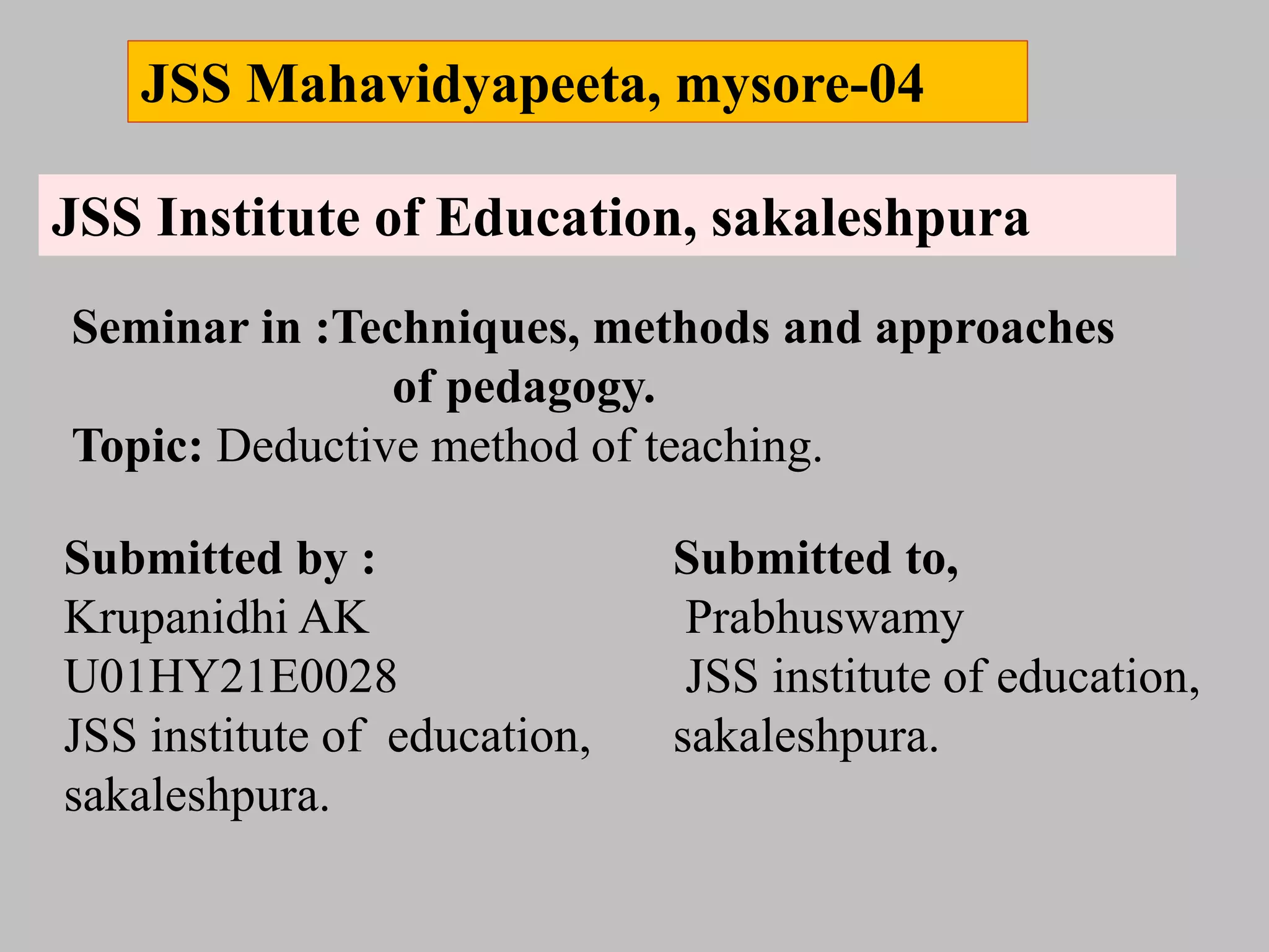 JSS Mahavidyapeeta, mysore-04
JSS Institute of Education, sakaleshpura
Seminar in :Techniques, methods and approaches
of pedagogy.
Topic: Deductive method of teaching.
Submitted by :
Krupanidhi AK
U01HY21E0028
JSS institute of education,
sakaleshpura.
Submitted to,
Prabhuswamy
JSS institute of education,
sakaleshpura.
 