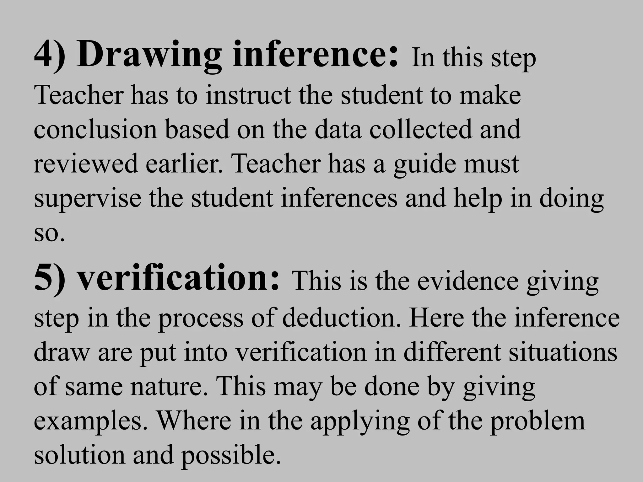 4) Drawing inference: In this step
Teacher has to instruct the student to make
conclusion based on the data collected and
reviewed earlier. Teacher has a guide must
supervise the student inferences and help in doing
so.
5) verification: This is the evidence giving
step in the process of deduction. Here the inference
draw are put into verification in different situations
of same nature. This may be done by giving
examples. Where in the applying of the problem
solution and possible.
 