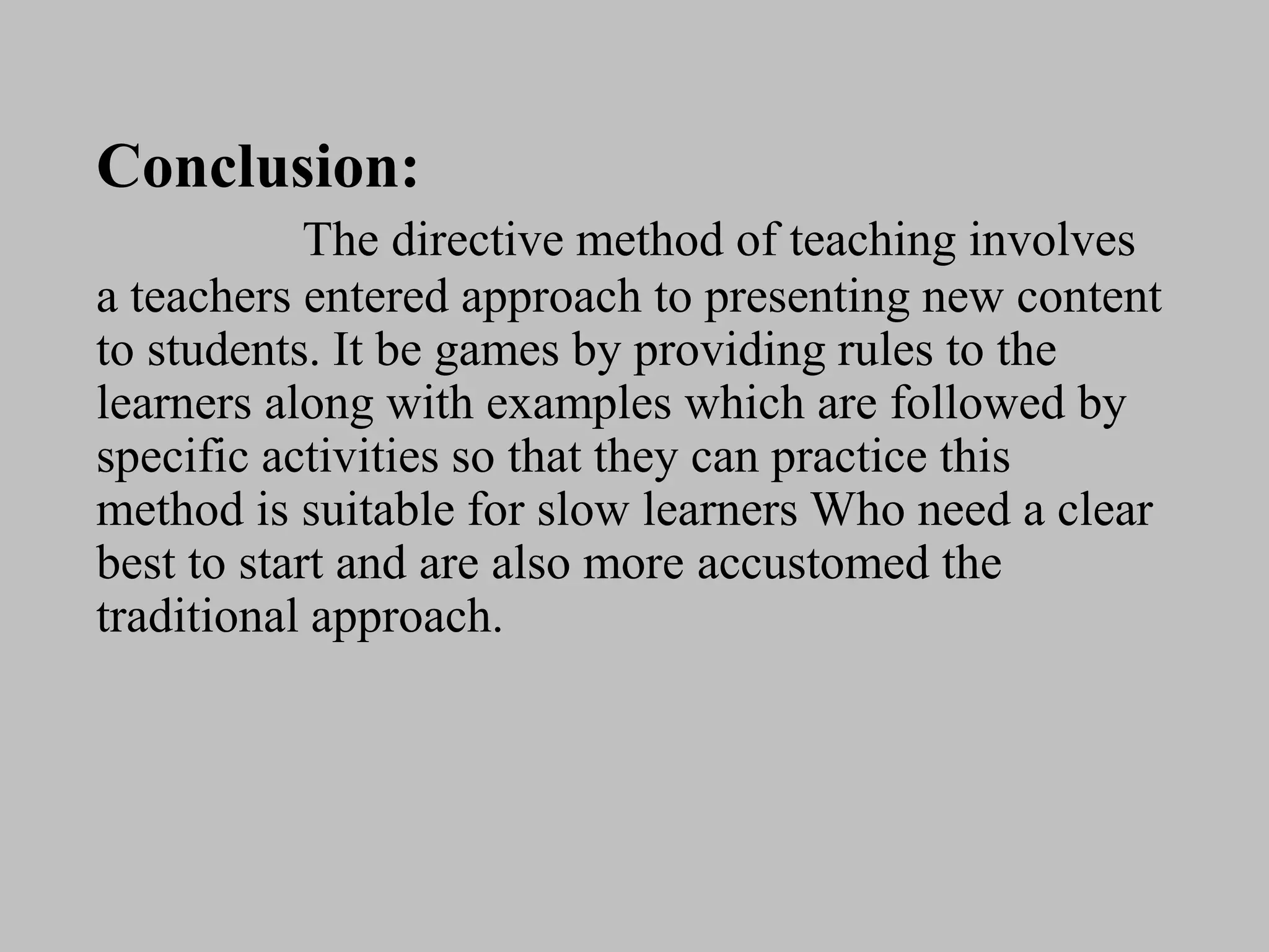Conclusion:
The directive method of teaching involves
a teachers entered approach to presenting new content
to students. It be games by providing rules to the
learners along with examples which are followed by
specific activities so that they can practice this
method is suitable for slow learners Who need a clear
best to start and are also more accustomed the
traditional approach.
 