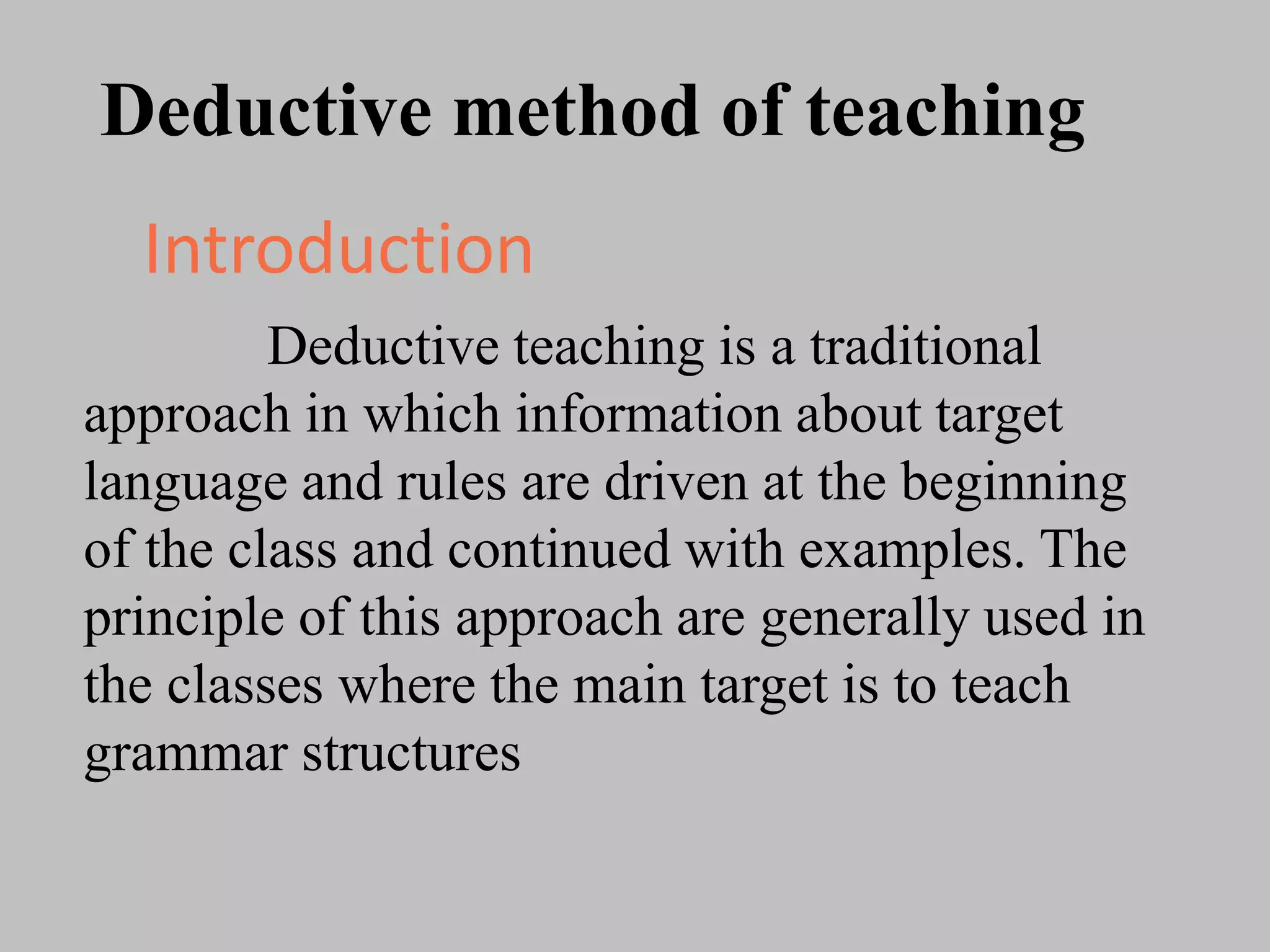 Deductive method of teaching
Deductive teaching is a traditional
approach in which information about target
language and rules are driven at the beginning
of the class and continued with examples. The
principle of this approach are generally used in
the classes where the main target is to teach
grammar structures
Introduction
 