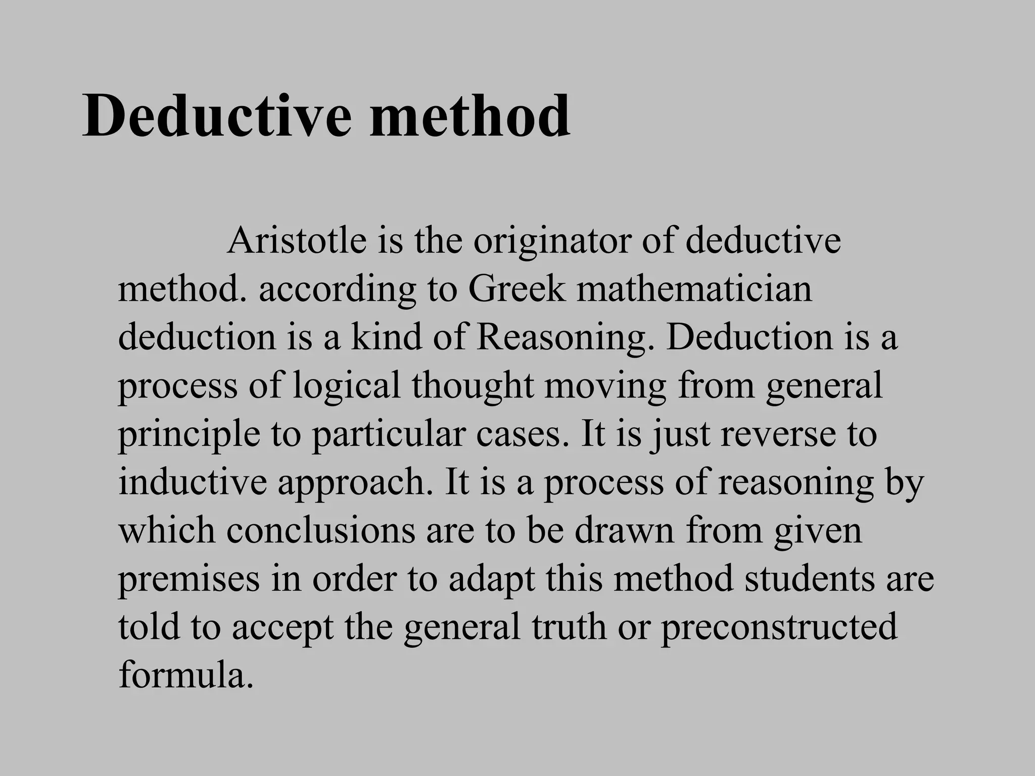 Deductive method
Aristotle is the originator of deductive
method. according to Greek mathematician
deduction is a kind of Reasoning. Deduction is a
process of logical thought moving from general
principle to particular cases. It is just reverse to
inductive approach. It is a process of reasoning by
which conclusions are to be drawn from given
premises in order to adapt this method students are
told to accept the general truth or preconstructed
formula.
 