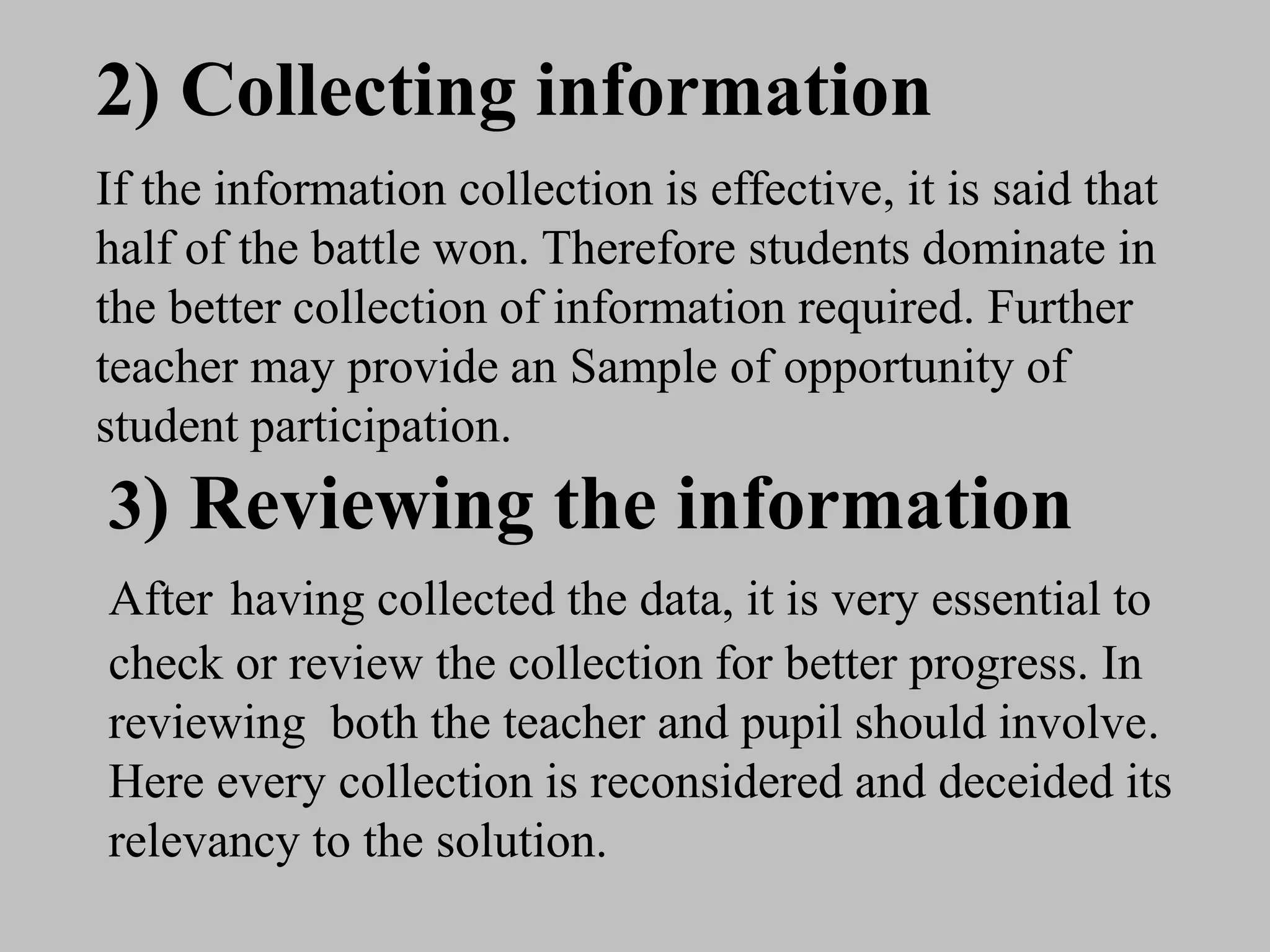2) Collecting information
If the information collection is effective, it is said that
half of the battle won. Therefore students dominate in
the better collection of information required. Further
teacher may provide an Sample of opportunity of
student participation.
3) Reviewing the information
After having collected the data, it is very essential to
check or review the collection for better progress. In
reviewing both the teacher and pupil should involve.
Here every collection is reconsidered and deceided its
relevancy to the solution.
 