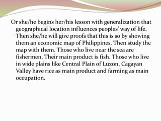 Or she/he begins her/his lesson with generalization that 
geographical location influences peoples’ way of life. 
Then she/he will give proofs that this is so by showing 
them an economic map of Philippines. Then study the 
map with them. Those who live near the sea are 
fishermen. Their main product is fish. Those who live 
in wide plains like Central Plain of Luzon, Cagayan 
Valley have rice as main product and farming as main 
occupation. 
 
