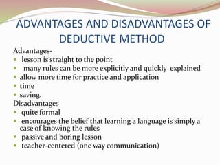 ADVANTAGES AND DISADVANTAGES OF 
DEDUCTIVE METHOD 
Advantages- 
 lesson is straight to the point 
 many rules can be more explicitly and quickly explained 
 allow more time for practice and application 
 time 
 saving. 
Disadvantages 
 quite formal 
 encourages the belief that learning a language is simply a 
case of knowing the rules 
 passive and boring lesson 
 teacher-centered (one way communication) 
 