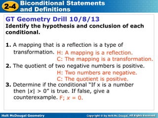 Holt McDougal Geometry
2-4
Biconditional Statements
and Definitions
GT Geometry Drill 10/8/13
Identify the hypothesis and conclusion of each
conditional.
1. A mapping that is a reflection is a type of
transformation.
2. The quotient of two negative numbers is positive.
3. Determine if the conditional “If x is a number
then |x| > 0” is true. If false, give a
counterexample.
H: A mapping is a reflection.
C: The mapping is a transformation.
H: Two numbers are negative.
C: The quotient is positive.
F; x = 0.
 