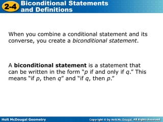 Holt McDougal Geometry
2-4
Biconditional Statements
and Definitions
When you combine a conditional statement and its
converse, you create a biconditional statement.
A biconditional statement is a statement that
can be written in the form “p if and only if q.” This
means “if p, then q” and “if q, then p.”
 