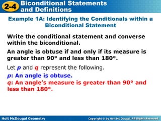Holt McDougal Geometry
2-4
Biconditional Statements
and Definitions
Write the conditional statement and converse
within the biconditional.
Example 1A: Identifying the Conditionals within a
Biconditional Statement
An angle is obtuse if and only if its measure is
greater than 90° and less than 180°.
Let p and q represent the following.
p: An angle is obtuse.
q: An angle’s measure is greater than 90° and
less than 180°.
 