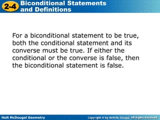 Holt McDougal Geometry
2-4
Biconditional Statements
and Definitions
For a biconditional statement to be true,
both the conditional statement and its
converse must be true. If either the
conditional or the converse is false, then
the biconditional statement is false.
 