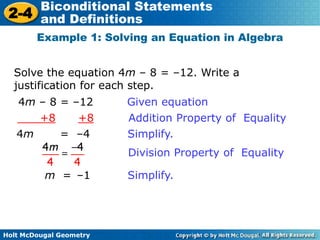 Holt McDougal Geometry
2-4
Biconditional Statements
and Definitions
Solve the equation 4m – 8 = –12. Write a
justification for each step.
Example 1: Solving an Equation in Algebra
4m – 8 = –12 Given equation
+8 +8 Addition Property of Equality
4m = –4 Simplify.
m = –1 Simplify.
Division Property of Equality
 