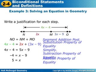 Holt McDougal Geometry
2-4
Biconditional Statements
and Definitions
Write a justification for each step.
Example 3: Solving an Equation in Geometry
NO = NM + MO
4x – 4 = 2x + (3x – 9)
Substitution Property of
Equality
Segment Addition Post.
4x – 4 = 5x – 9 Simplify.
–4 = x – 9
5 = x
Addition Property of
Equality
Subtraction Property of
Equality
 