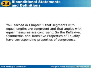 Holt McDougal Geometry
2-4
Biconditional Statements
and Definitions
You learned in Chapter 1 that segments with
equal lengths are congruent and that angles with
equal measures are congruent. So the Reflexive,
Symmetric, and Transitive Properties of Equality
have corresponding properties of congruence.
 