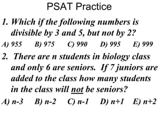 PSAT Practice
1. Which if the following numbers is
divisible by 3 and 5, but not by 2?
A) 955 B) 975 C) 990 D) 995 E) 999
2. There are n students in biology class
and only 6 are seniors. If 7 juniors are
added to the class how many students
in the class will not be seniors?
A) n-3 B) n-2 C) n-1 D) n+1 E) n+2
 