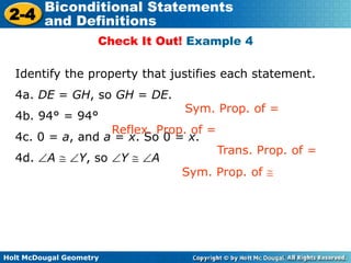 Holt McDougal Geometry
2-4
Biconditional Statements
and Definitions
Check It Out! Example 4
Identify the property that justifies each statement.
4a. DE = GH, so GH = DE.
4b. 94° = 94°
4c. 0 = a, and a = x. So 0 = x.
4d. A Y, so Y A
Sym. Prop. of =
Reflex. Prop. of =
Trans. Prop. of =
Sym. Prop. of
 