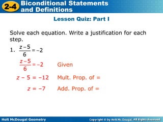 Holt McDougal Geometry
2-4
Biconditional Statements
and Definitions
Lesson Quiz: Part I
Solve each equation. Write a justification for each
step.
1.
z – 5 = –12 Mult. Prop. of =
z = –7 Add. Prop. of =
Given
 