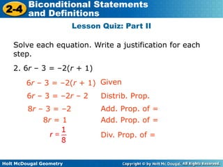 Holt McDougal Geometry
2-4
Biconditional Statements
and Definitions
Lesson Quiz: Part II
Solve each equation. Write a justification for each
step.
2. 6r – 3 = –2(r + 1)
Given
6r – 3 = –2r – 2
8r – 3 = –2
Distrib. Prop.
Add. Prop. of =
6r – 3 = –2(r + 1)
8r = 1 Add. Prop. of =
Div. Prop. of =
 