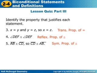 Holt McDougal Geometry
2-4
Biconditional Statements
and Definitions
Lesson Quiz: Part III
Identify the property that justifies each
statement.
3. x = y and y = z, so x = z.
4. DEF DEF
5. AB CD, so CD AB.
Trans. Prop. of =
Reflex. Prop. of
Sym. Prop. of
 