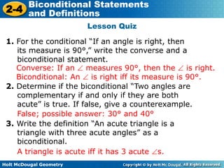 Holt McDougal Geometry
2-4
Biconditional Statements
and Definitions
Lesson Quiz
1. For the conditional “If an angle is right, then
its measure is 90°,” write the converse and a
biconditional statement.
2. Determine if the biconditional “Two angles are
complementary if and only if they are both
acute” is true. If false, give a counterexample.
False; possible answer: 30° and 40°
Converse: If an measures 90°, then the is right.
Biconditional: An is right iff its measure is 90°.
3. Write the definition “An acute triangle is a
triangle with three acute angles” as a
biconditional.
A triangle is acute iff it has 3 acute s.
 