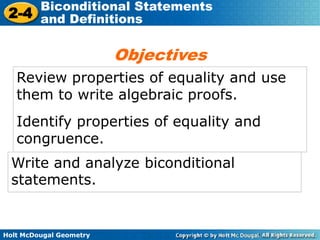 Holt McDougal Geometry
2-4
Biconditional Statements
and Definitions
Review properties of equality and use
them to write algebraic proofs.
Identify properties of equality and
congruence.
Objectives
Write and analyze biconditional
statements.
 