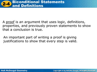 Holt McDougal Geometry
2-4
Biconditional Statements
and Definitions
A proof is an argument that uses logic, definitions,
properties, and previously proven statements to show
that a conclusion is true.
An important part of writing a proof is giving
justifications to show that every step is valid.
 