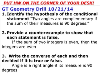 PUT HW ON THE CORNER OF YOUR DESK! 
GT Geometry Drill 10/21/14 
1. Identify the hypothesis of the conditional 
statement “Two angles are complementary if 
the sum of their measures is 90 degrees.” 
2. Provide a counterexample to show that 
each statement is false. 
If the sum of two integers is even, then the 
integers are even 
3. Write the converse of each and then 
decided if it is true or false. 
Angle is a right angle if its measure is 90 
degrees 
 