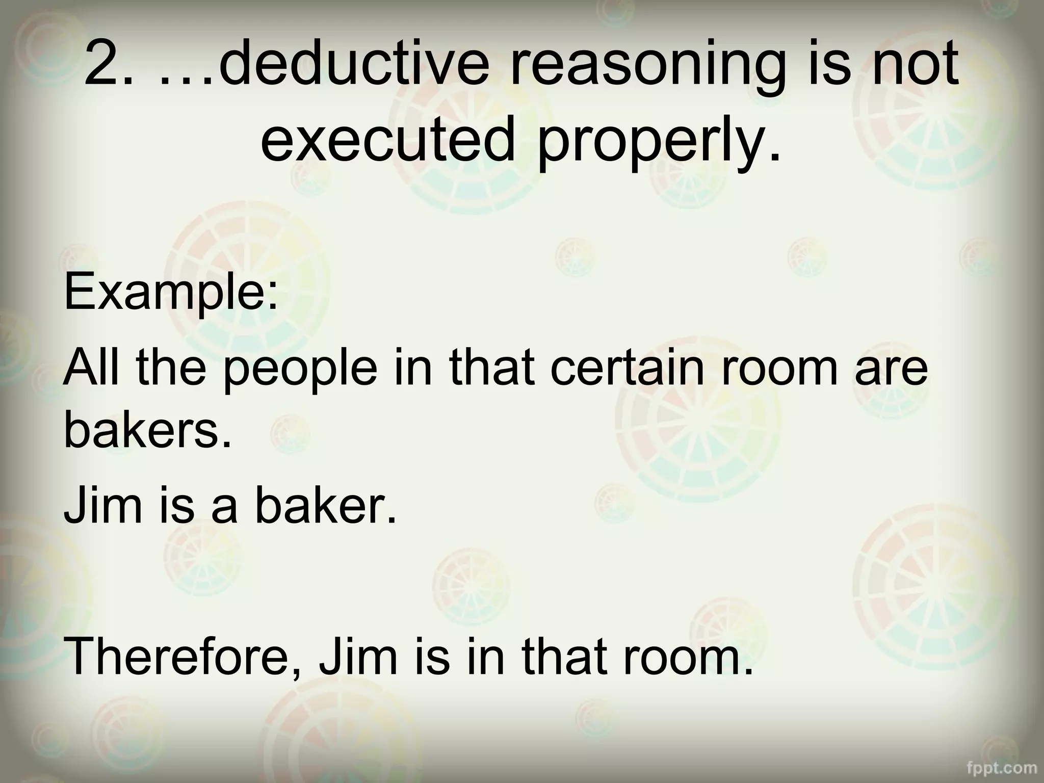 2. …deductive reasoning is not
executed properly.
Example:
All the people in that certain room are
bakers.
Jim is a baker.
Therefore, Jim is in that room.

 