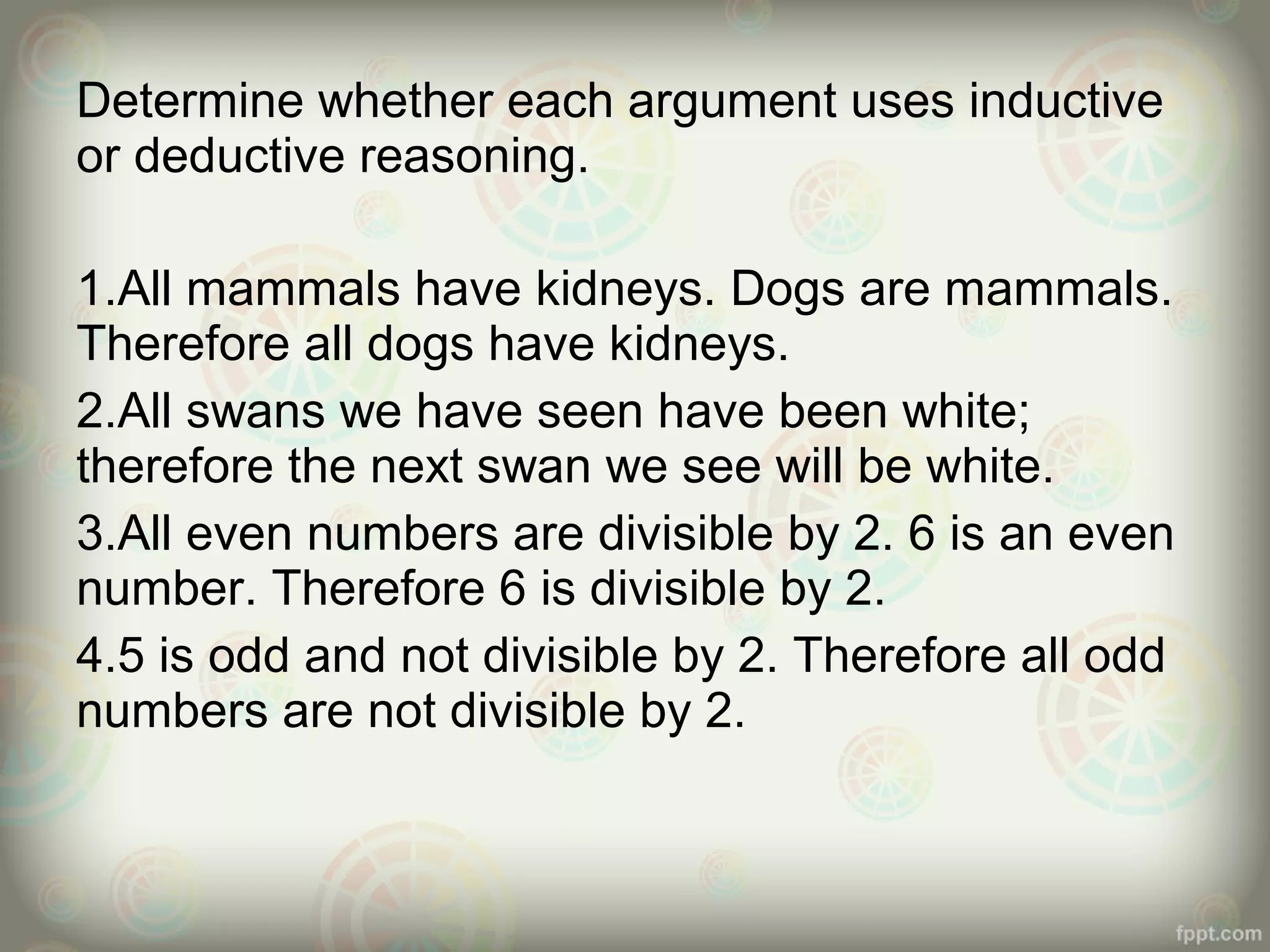 Determine whether each argument uses inductive
or deductive reasoning.
1.All mammals have kidneys. Dogs are mammals.
Therefore all dogs have kidneys.
2.All swans we have seen have been white;
therefore the next swan we see will be white.
3.All even numbers are divisible by 2. 6 is an even
number. Therefore 6 is divisible by 2.
4.5 is odd and not divisible by 2. Therefore all odd
numbers are not divisible by 2.

 