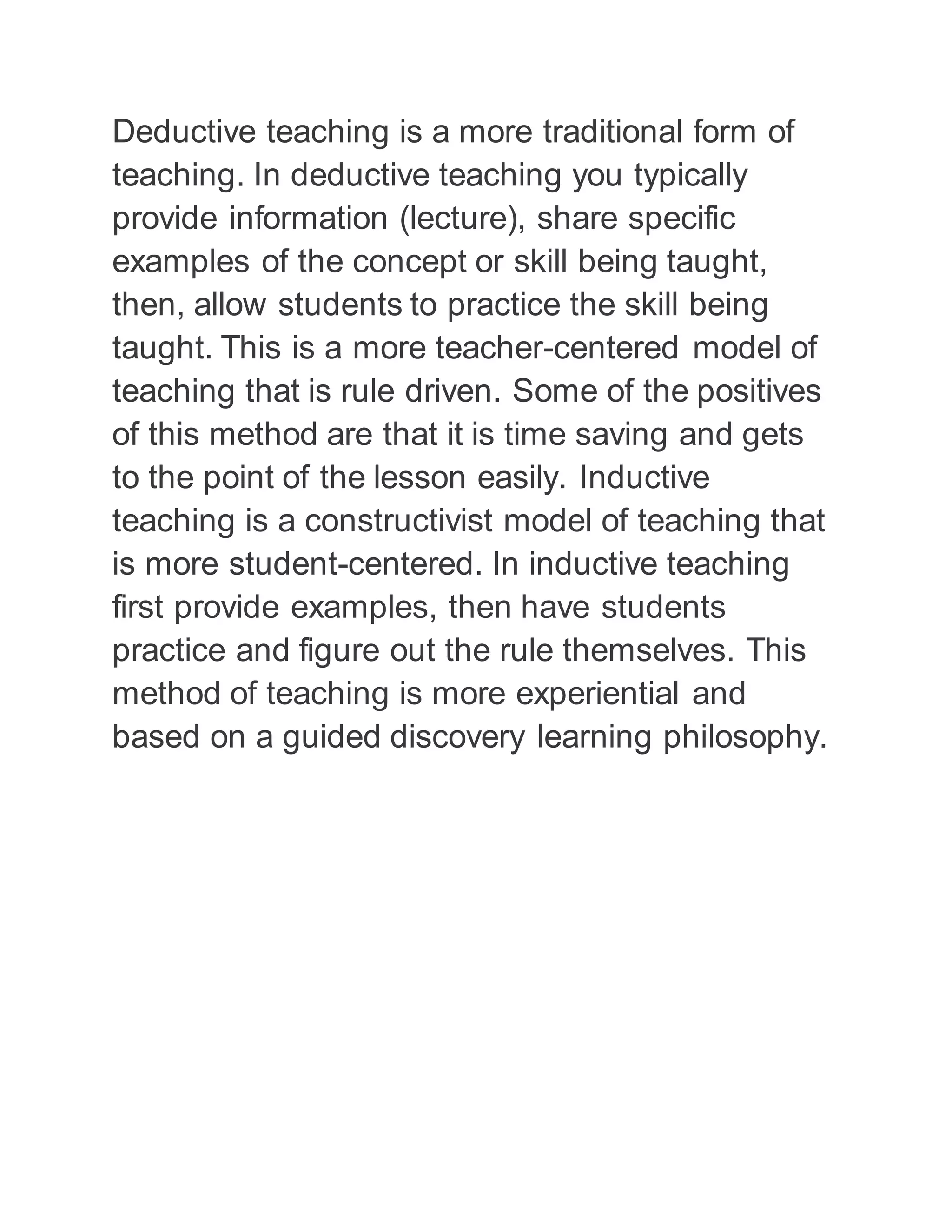 Deductive teaching is a more traditional form of 
teaching. In deductive teaching you typically 
provide information (lecture), share specific 
examples of the concept or skill being taught, 
then, allow students to practice the skill being 
taught. This is a more teacher-centered model of 
teaching that is rule driven. Some of the positives 
of this method are that it is time saving and gets 
to the point of the lesson easily. Inductive 
teaching is a constructivist model of teaching that 
is more student-centered. In inductive teaching 
first provide examples, then have students 
practice and figure out the rule themselves. This 
method of teaching is more experiential and 
based on a guided discovery learning philosophy. 
