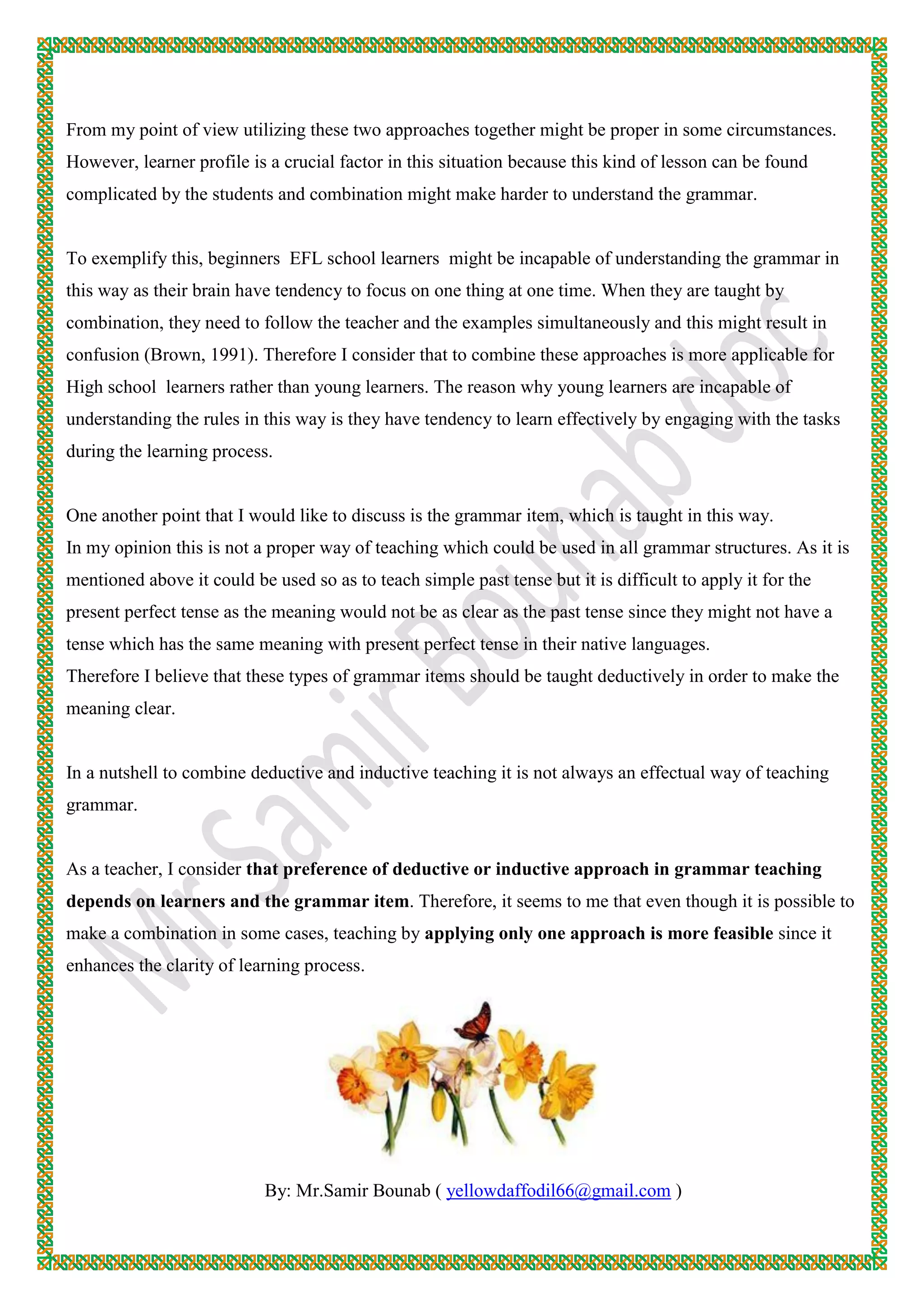 From my point of view utilizing these two approaches together might be proper in some circumstances.
However, learner profile is a crucial factor in this situation because this kind of lesson can be found
complicated by the students and combination might make harder to understand the grammar.
To exemplify this, beginners EFL school learners might be incapable of understanding the grammar in
this way as their brain have tendency to focus on one thing at one time. When they are taught by
combination, they need to follow the teacher and the examples simultaneously and this might result in
confusion (Brown, 1991). Therefore I consider that to combine these approaches is more applicable for
High school learners rather than young learners. The reason why young learners are incapable of
understanding the rules in this way is they have tendency to learn effectively by engaging with the tasks
during the learning process.
One another point that I would like to discuss is the grammar item, which is taught in this way.
In my opinion this is not a proper way of teaching which could be used in all grammar structures. As it is
mentioned above it could be used so as to teach simple past tense but it is difficult to apply it for the
present perfect tense as the meaning would not be as clear as the past tense since they might not have a
tense which has the same meaning with present perfect tense in their native languages.
Therefore I believe that these types of grammar items should be taught deductively in order to make the
meaning clear.
In a nutshell to combine deductive and inductive teaching it is not always an effectual way of teaching
grammar.
As a teacher, I consider that preference of deductive or inductive approach in grammar teaching
depends on learners and the grammar item. Therefore, it seems to me that even though it is possible to
make a combination in some cases, teaching by applying only one approach is more feasible since it
enhances the clarity of learning process.
By: Mr.Samir Bounab ( yellowdaffodil66@gmail.com )
 