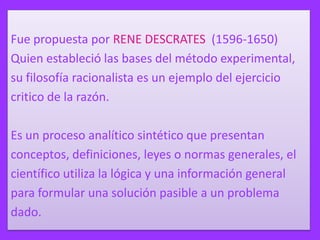 Fue propuesta por RENE DESCRATES (1596-1650)
Quien estableció las bases del método experimental,
su filosofía racionalista es un ejemplo del ejercicio
critico de la razón.
Es un proceso analítico sintético que presentan
conceptos, definiciones, leyes o normas generales, el
científico utiliza la lógica y una información general
para formular una solución pasible a un problema
dado.

 
