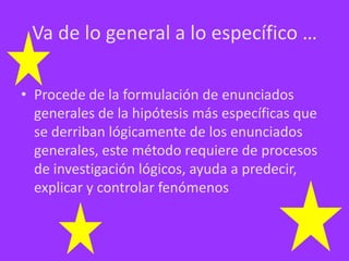 Va de lo general a lo específico …
• Procede de la formulación de enunciados
generales de la hipótesis más específicas que
se derriban lógicamente de los enunciados
generales, este método requiere de procesos
de investigación lógicos, ayuda a predecir,
explicar y controlar fenómenos

 