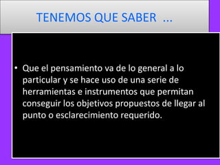 TENEMOS QUE SABER ...

• Que el pensamiento va de lo general a lo
particular y se hace uso de una serie de
herramientas e instrumentos que permitan
conseguir los objetivos propuestos de llegar al
punto o esclarecimiento requerido.

 