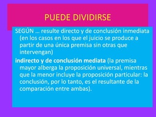 PUEDE DIVIDIRSE
SEGÚN … resulte directo y de conclusión inmediata
(en los casos en los que el juicio se produce a
partir de una única premisa sin otras que
intervengan)
indirecto y de conclusión mediata (la premisa
mayor alberga la proposición universal, mientras
que la menor incluye la proposición particular: la
conclusión, por lo tanto, es el resultante de la
comparación entre ambas).

 